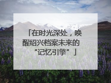 在时光深处，唤醒绍兴档案未来的“记忆引擎”