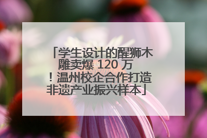 学生设计的醒狮木雕卖爆 120 万！温州校企合作打造非遗产业振兴样本