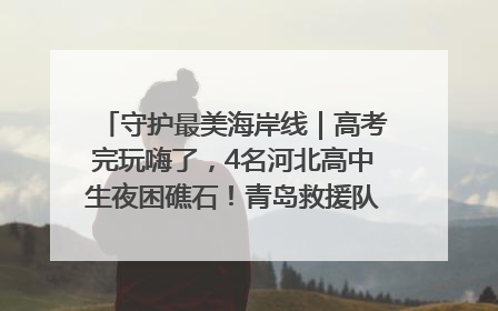守护最美海岸线｜高考完玩嗨了，4名河北高中生夜困礁石！青岛救援队火速出动救上岸