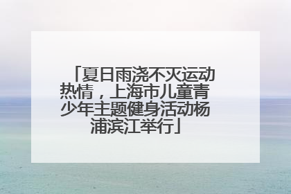 夏日雨浇不灭运动热情，上海市儿童青少年主题健身活动杨浦滨江举行