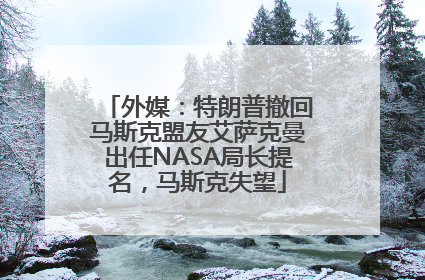 外媒：特朗普撤回马斯克盟友艾萨克曼出任NASA局长提名，马斯克失望