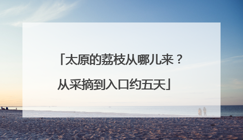 太原的荔枝从哪儿来？从采摘到入口约五天