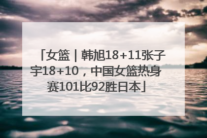 女篮｜韩旭18+11张子宇18+10，中国女篮热身赛101比92胜日本