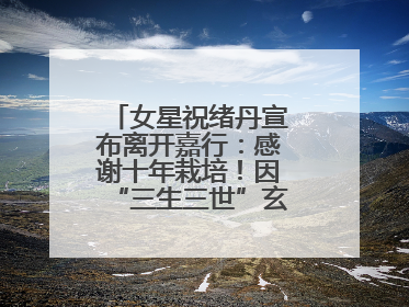 女星祝绪丹宣布离开嘉行：感谢十年栽培！因“三生三世”玄女一角被熟知