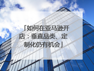 如何在亚马逊开店：垂直品类、定制化仍有机会