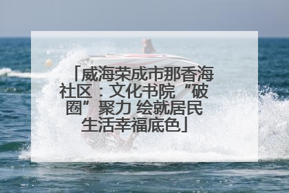 威海荣成市那香海社区：文化书院“破圈”聚力 绘就居民生活幸福底色