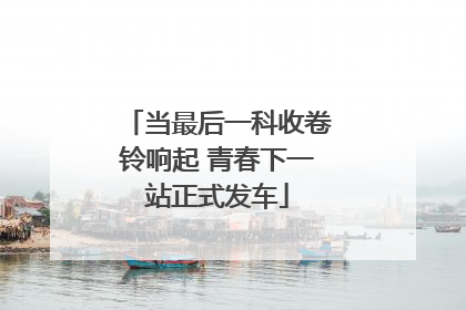 当最后一科收卷铃响起 青春下一站正式发车