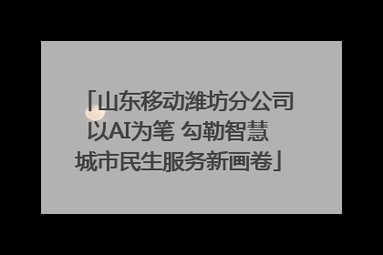山东移动潍坊分公司以AI为笔 勾勒智慧城市民生服务新画卷