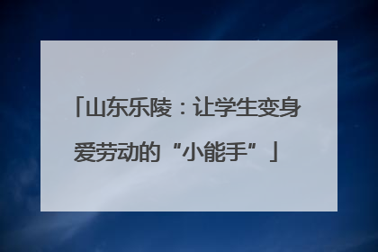 山东乐陵：让学生变身爱劳动的“小能手”