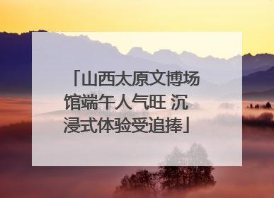山西太原文博场馆端午人气旺 沉浸式体验受追捧