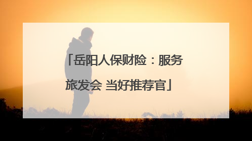 岳阳人保财险：服务旅发会 当好推荐官