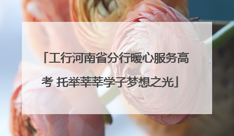 工行河南省分行暖心服务高考 托举莘莘学子梦想之光