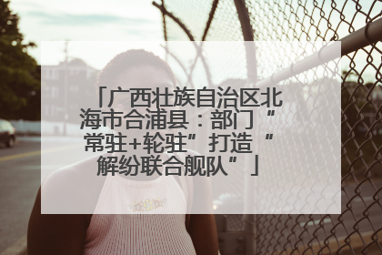 广西壮族自治区北海市合浦县：部门“常驻+轮驻”打造“解纷联合舰队”