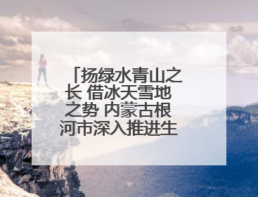 扬绿水青山之长 借冰天雪地之势 内蒙古根河市深入推进生态文明建设