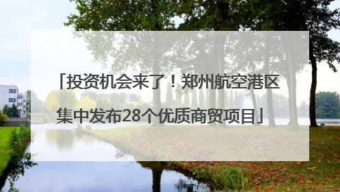 投资机会来了！郑州航空港区集中发布28个优质商贸项目