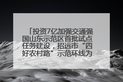 投资7亿加强交通强国山东示范区首批试点任务建设，招远市“四好农村路”示范环线为乡村振兴“开路”