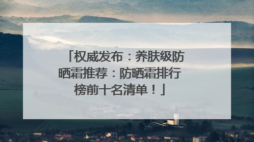 权威发布：养肤级防晒霜推荐：防晒霜排行榜前十名清单！
