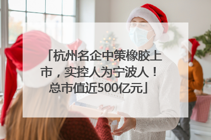 杭州名企中策橡胶上市，实控人为宁波人！总市值近500亿元