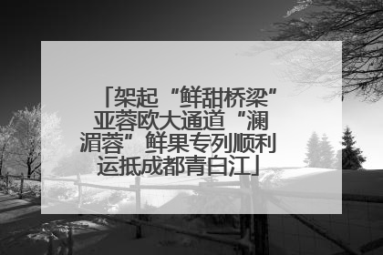 架起“鲜甜桥梁” 亚蓉欧大通道“澜湄蓉”鲜果专列顺利运抵成都青白江