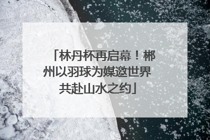 林丹杯再启幕！郴州以羽球为媒邀世界共赴山水之约
