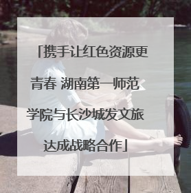 携手让红色资源更青春 湖南第一师范学院与长沙城发文旅达成战略合作
