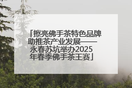 擦亮佛手茶特色品牌 助推茶产业发展——永春苏坑举办2025年春季佛手茶王赛