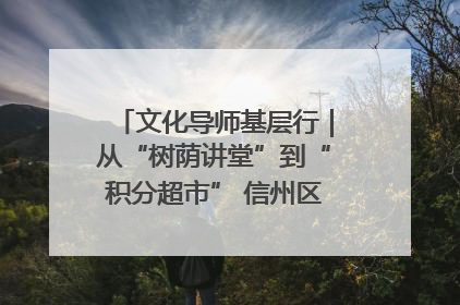 文化导师基层行｜从“树荫讲堂”到“积分超市” 信州区基层治理有实招