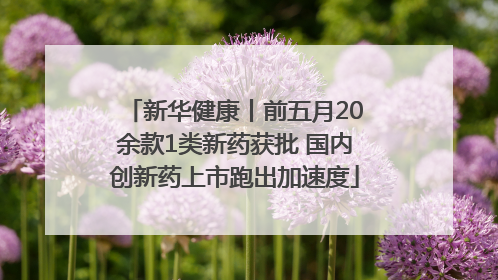 新华健康丨前五月20余款1类新药获批 国内创新药上市跑出加速度