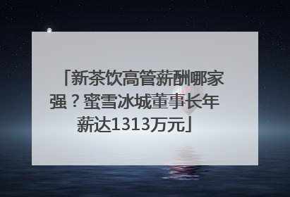 新茶饮高管薪酬哪家强？蜜雪冰城董事长年薪达1313万元