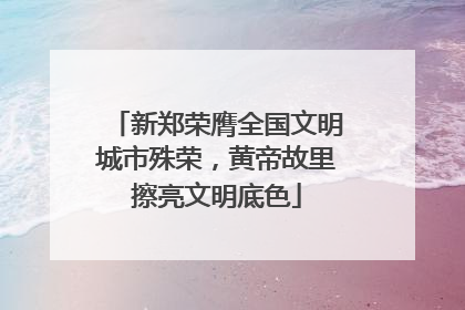 新郑荣膺全国文明城市殊荣，黄帝故里擦亮文明底色