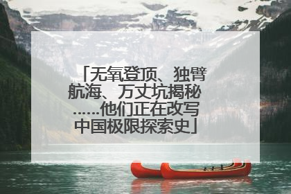 无氧登顶、独臂航海、万丈坑揭秘……他们正在改写中国极限探索史