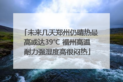 未来几天郑州仍晴热最高或达39℃ 福州高温耐力强湿度高很闷热