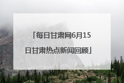 每日甘肃网6月15日甘肃热点新闻回顾