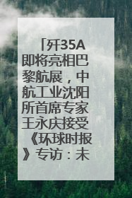 歼35A即将亮相巴黎航展，中航工业沈阳所首席专家王永庆接受《环球时报》专访：未来数量可以有很多