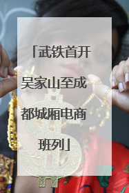 武铁首开吴家山至成都城厢电商班列