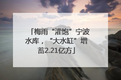 梅雨“灌饱”宁波水库，“大水缸”增蓄2.21亿方