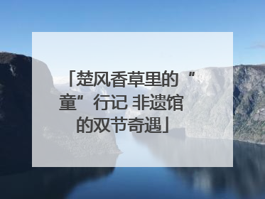 楚风香草里的“童”行记 非遗馆的双节奇遇