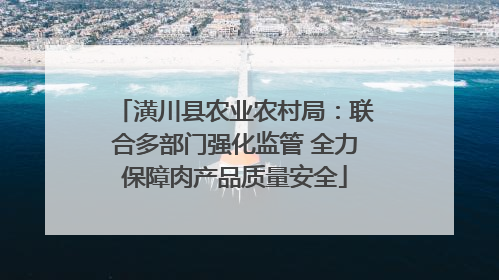 潢川县农业农村局：联合多部门强化监管 全力保障肉产品质量安全