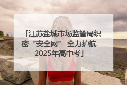 江苏盐城市场监管局织密“安全网” 全力护航2025年高中考
