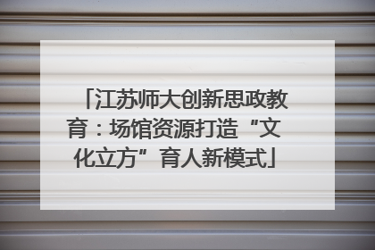 江苏师大创新思政教育：场馆资源打造“文化立方”育人新模式