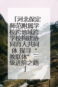河北保定师范附属学校跨地域跨学校构建协同育人共同体 探寻“教联体”三级进阶之路