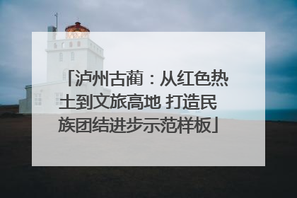 泸州古蔺：从红色热土到文旅高地 打造民族团结进步示范样板