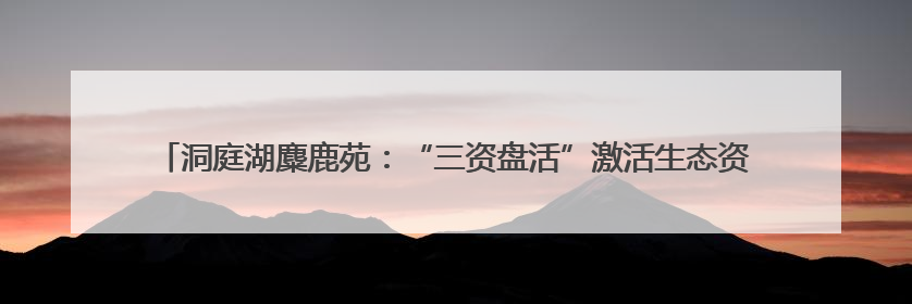 洞庭湖麋鹿苑：“三资盘活”激活生态资源，打造长江经济带生态价值转化新标杆