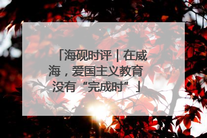 海砚时评｜在威海，爱国主义教育没有“完成时”