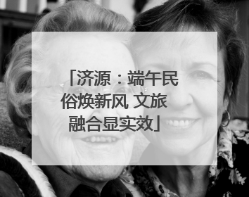 济源：端午民俗焕新风 文旅融合显实效
