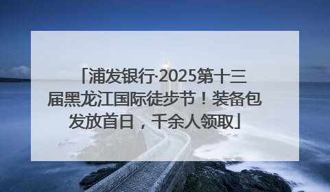 浦发银行·2025第十三届黑龙江国际徒步节！装备包发放首日，千余人领取