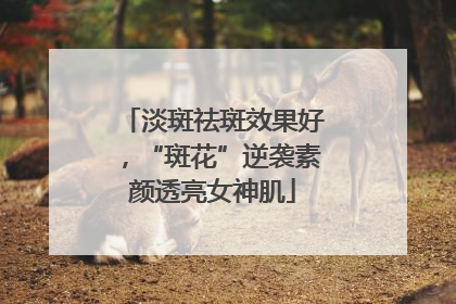 淡斑祛斑效果好，“斑花”逆袭素颜透亮女神肌