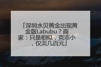深圳水贝黄金出现黄金版Labubu？商家：只是相似，克重小，仅需几百元