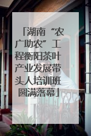 湖南“农广助农”工程衡阳茶叶产业发展带头人培训班圆满落幕