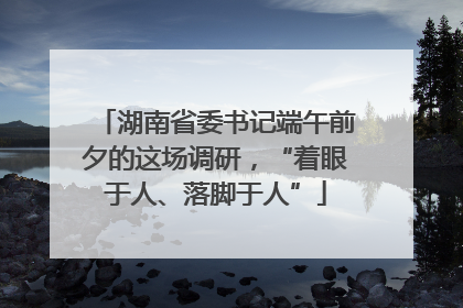 湖南省委书记端午前夕的这场调研，“着眼于人、落脚于人”